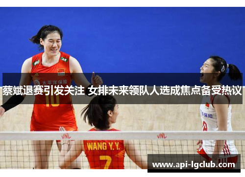 蔡斌退赛引发关注 女排未来领队人选成焦点备受热议