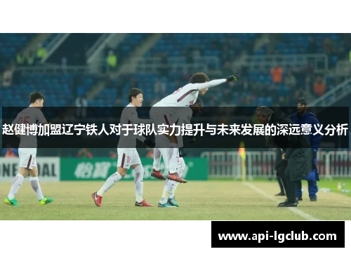 赵健博加盟辽宁铁人对于球队实力提升与未来发展的深远意义分析 赵健博加盟辽宁铁人对于球队实力提升与未来发展的深远意义分析