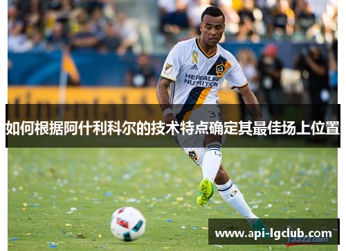 如何根据阿什利科尔的技术特点确定其最佳场上位置 如何根据阿什利科尔的技术特点确定其最佳场上位置