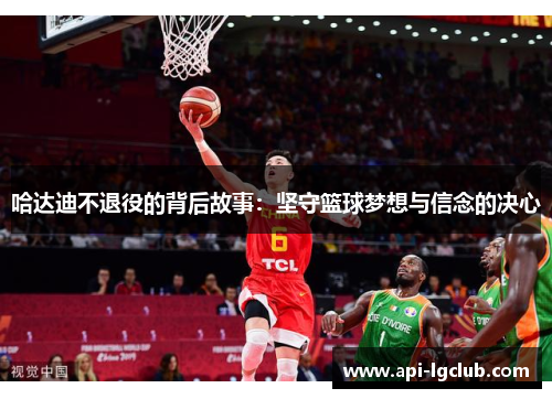 哈达迪不退役的背后故事:坚守篮球梦想与信念的决心 哈达迪不退役的背后故事:坚守篮球梦想与信念的决心