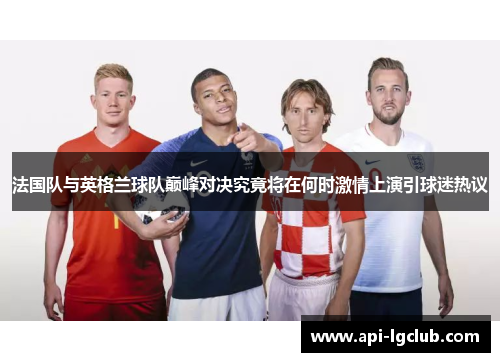 法国队与英格兰球队巅峰对决究竟将在何时激情上演引球迷热议