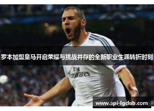 罗本加盟皇马开启荣耀与挑战并存的全新职业生涯转折时刻