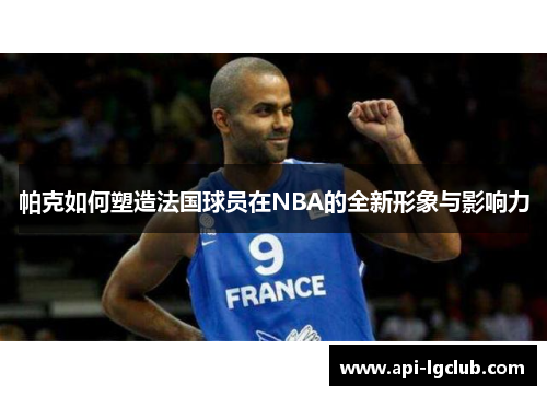 帕克如何塑造法国球员在NBA的全新形象与影响力