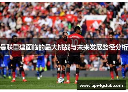 曼联重建面临的最大挑战与未来发展路径分析