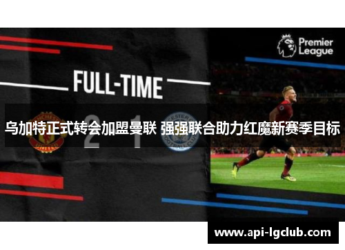乌加特正式转会加盟曼联 强强联合助力红魔新赛季目标
