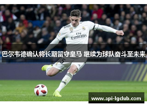 巴尔韦德确认将长期留守皇马 继续为球队奋斗至未来